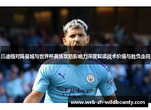 吕迪格对阵曼城与世界杯赛场攻防影响力深度解读战术价值与胜负走向