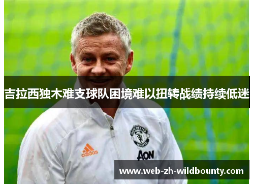 吉拉西独木难支球队困境难以扭转战绩持续低迷