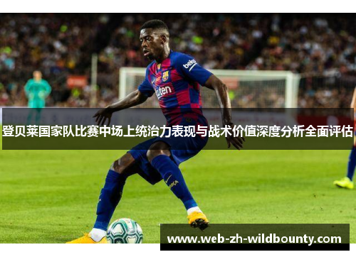 登贝莱国家队比赛中场上统治力表现与战术价值深度分析全面评估