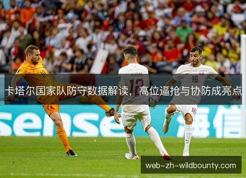 卡塔尔国家队防守数据解读,高位逼抢与协防成亮点 卡塔尔国家队防守数据解读,高位逼抢与协防成亮点